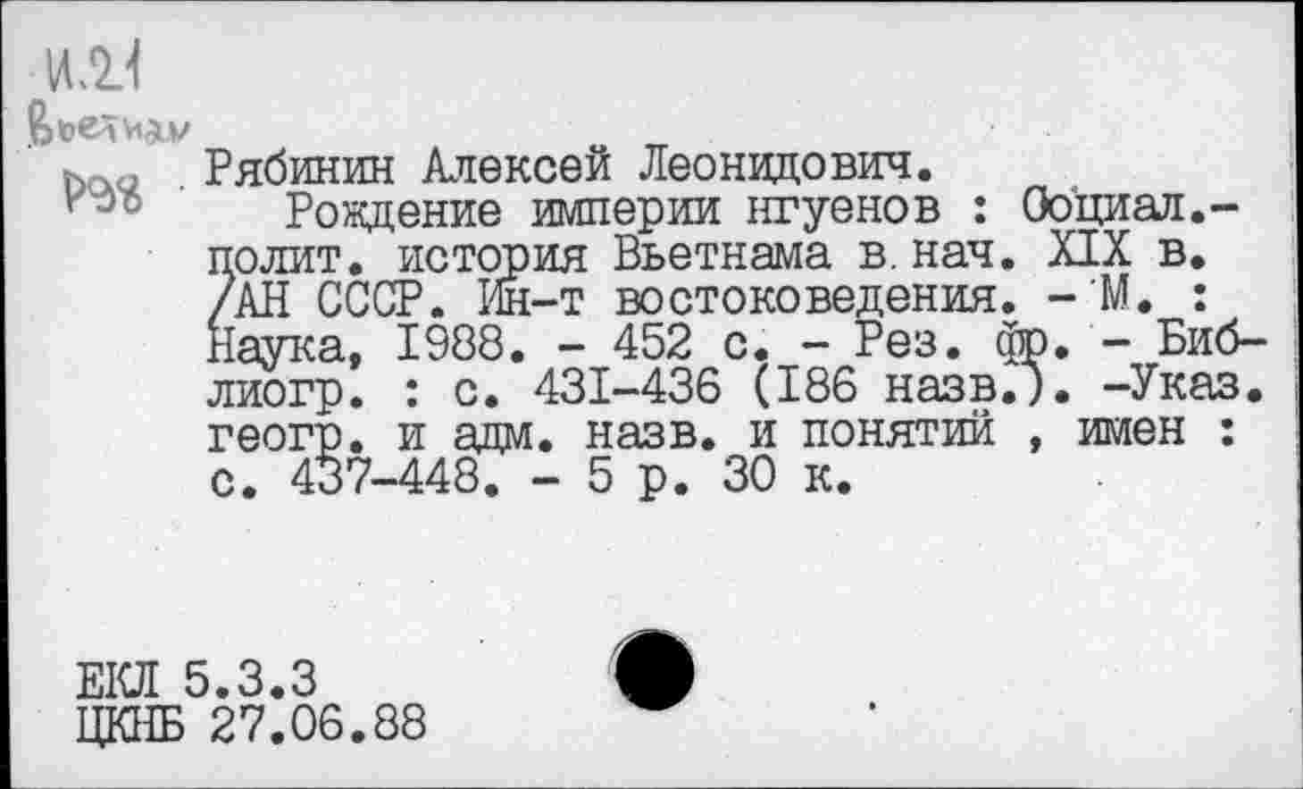 ﻿ИЛ.1
Ьо.<, Рябинин Алексей Леонидович.
Рождение империи нгуенов : Ооциал.-полит. история Вьетнама в. нач. XIX в. /АН СССР. Ин-т востоковедения. - М. : Наука, 1988. - 452 с. - Рез. фр. - Биб-лиогр. : с. 431-436 (186 назв.). -Указ, геогр. и адм. назв. и понятий , имен : с. 437-448. - 5 р. 30 к.
ЕКЛ 5.3.3
ЦКНБ 27.06.88